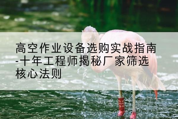 海州剪叉式升降机厂家-高空作业设备选购实战指南-十年工程师揭秘厂家筛选核心法则