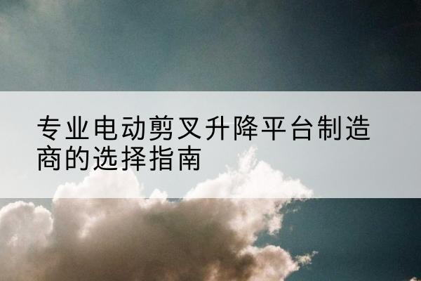 海州电动剪叉升降平台厂家-专业电动剪叉升降平台制造商的选择指南