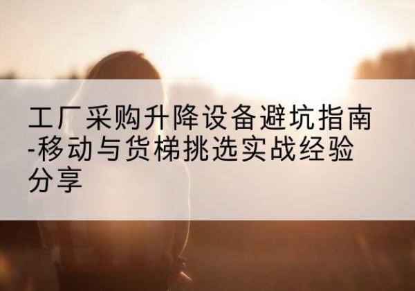 海州移动式升降机怎么选-工厂采购升降设备避坑指南-移动与货梯挑选实战经验分享
