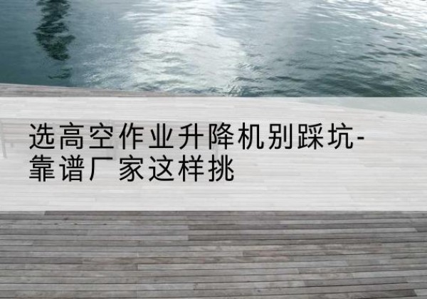 海州剪叉式升降机厂家-选高空作业升降机别踩坑-靠谱厂家这样挑