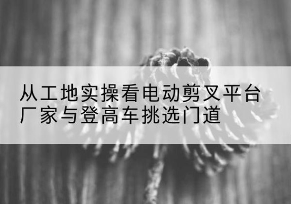 海州电动剪叉升降平台厂家-从工地实操看电动剪叉平台厂家与登高车挑选门道