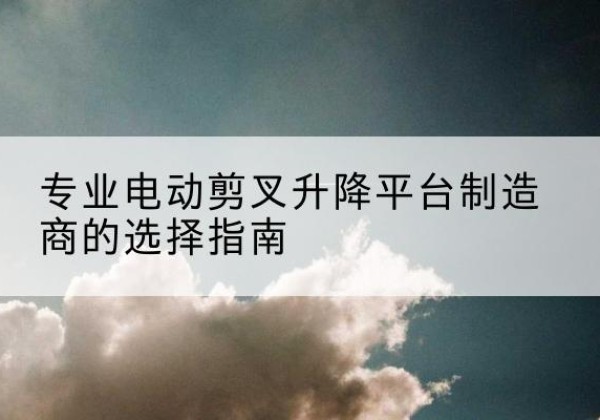 海州电动剪叉升降平台厂家-专业电动剪叉升降平台制造商的选择指南