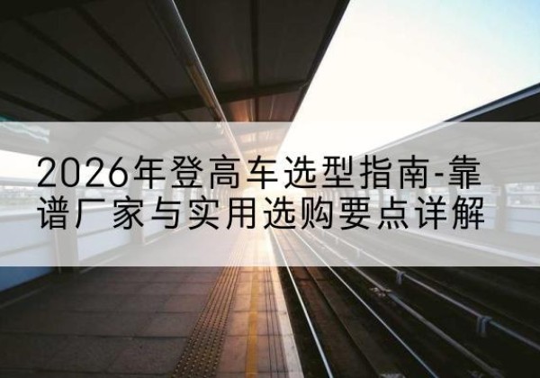 海州登高车厂家推荐-2026年登高车选型指南-靠谱厂家与实用选购要点详解